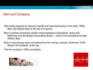 Bain and Company
After being plagued by lawsuits, layoffs and near-bankruptcy in the early 1990s,
Bain has leaped back to the top of its game.
Bain is ranked among the world’s most prestigious consultants, along with
McKinsey and the Boston Consulting Group — which once employed founder
William Bain.
Bain is rare among major consulting firms for having a woman, Chairman of the
Board, Orit Gadiesh, at the top.
The firm employs 1,500 consultants.
 