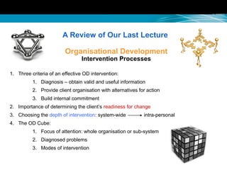 A Review of Our Last Lecture
Organisational Development
Intervention Processes
1. Three criteria of an effective OD intervention:
1. Diagnosis – obtain valid and useful information
2. Provide client organisation with alternatives for action
3. Build internal commitment
2. Importance of determining the client’s readiness for change
3. Choosing the depth of intervention: system-wide intra-personal
4. The OD Cube:
1. Focus of attention: whole organisation or sub-system
2. Diagnosed problems
3. Modes of intervention
 