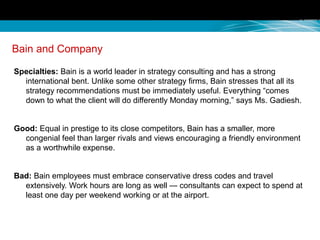 Bain and Company
Specialties: Bain is a world leader in strategy consulting and has a strong
international bent. Unlike some other strategy firms, Bain stresses that all its
strategy recommendations must be immediately useful. Everything “comes
down to what the client will do differently Monday morning,” says Ms. Gadiesh.
Good: Equal in prestige to its close competitors, Bain has a smaller, more
congenial feel than larger rivals and views encouraging a friendly environment
as a worthwhile expense.
Bad: Bain employees must embrace conservative dress codes and travel
extensively. Work hours are long as well — consultants can expect to spend at
least one day per weekend working or at the airport.
 