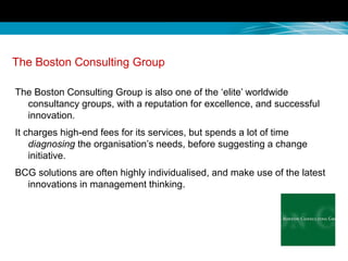 The Boston Consulting Group
The Boston Consulting Group is also one of the ‘elite’ worldwide
consultancy groups, with a reputation for excellence, and successful
innovation.
It charges high-end fees for its services, but spends a lot of time
diagnosing the organisation’s needs, before suggesting a change
initiative.
BCG solutions are often highly individualised, and make use of the latest
innovations in management thinking.
 