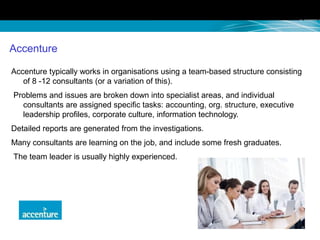 Accenture
Accenture typically works in organisations using a team-based structure consisting
of 8 -12 consultants (or a variation of this).
Problems and issues are broken down into specialist areas, and individual
consultants are assigned specific tasks: accounting, org. structure, executive
leadership profiles, corporate culture, information technology.
Detailed reports are generated from the investigations.
Many consultants are learning on the job, and include some fresh graduates.
The team leader is usually highly experienced.
 