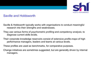 Saville and Holdsworth
Saville & Holdsworth typically works with organisations to conduct meaningful
research into their strengths and weaknesses.
They use various forms of psychometric profiling and competency analysis, to
diagnose current skills levels.
Their corporate knowledge reservoirs consist of extensive profile-maps of high
performance managers, leaders and teams at various levels.
These profiles are used as benchmarks, for comparative purposes.
Change initiatives are sometimes suggested, but are generally driven by internal
managers.
 