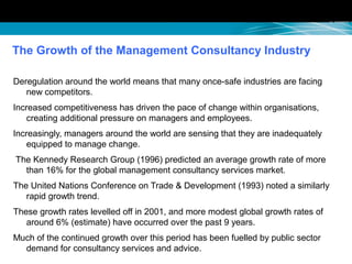 The Growth of the Management Consultancy Industry
Deregulation around the world means that many once-safe industries are facing
new competitors.
Increased competitiveness has driven the pace of change within organisations,
creating additional pressure on managers and employees.
Increasingly, managers around the world are sensing that they are inadequately
equipped to manage change.
The Kennedy Research Group (1996) predicted an average growth rate of more
than 16% for the global management consultancy services market.
The United Nations Conference on Trade & Development (1993) noted a similarly
rapid growth trend.
These growth rates levelled off in 2001, and more modest global growth rates of
around 6% (estimate) have occurred over the past 9 years.
Much of the continued growth over this period has been fuelled by public sector
demand for consultancy services and advice.
 