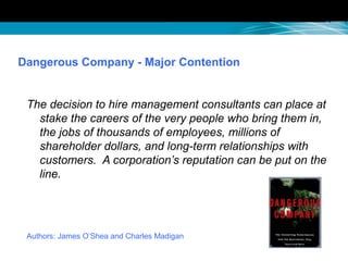 Dangerous Company - Major Contention
The decision to hire management consultants can place at
stake the careers of the very people who bring them in,
the jobs of thousands of employees, millions of
shareholder dollars, and long-term relationships with
customers. A corporation’s reputation can be put on the
line.
Authors: James O’Shea and Charles Madigan
 