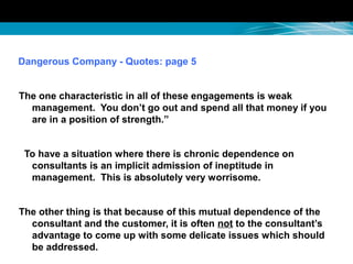Dangerous Company - Quotes: page 5
The one characteristic in all of these engagements is weak
management. You don’t go out and spend all that money if you
are in a position of strength.”
To have a situation where there is chronic dependence on
consultants is an implicit admission of ineptitude in
management. This is absolutely very worrisome.
The other thing is that because of this mutual dependence of the
consultant and the customer, it is often not to the consultant’s
advantage to come up with some delicate issues which should
be addressed.
 