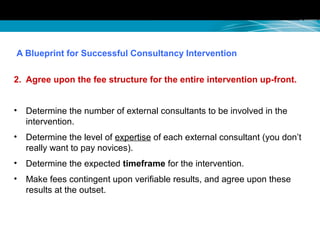 A Blueprint for Successful Consultancy Intervention
2. Agree upon the fee structure for the entire intervention up-front.
• Determine the number of external consultants to be involved in the
intervention.
• Determine the level of expertise of each external consultant (you don’t
really want to pay novices).
• Determine the expected timeframe for the intervention.
• Make fees contingent upon verifiable results, and agree upon these
results at the outset.
 