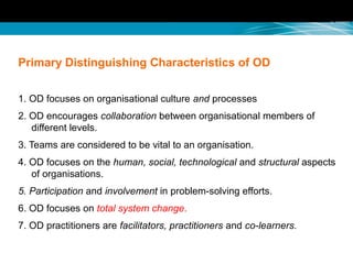 Primary Distinguishing Characteristics of OD
1. OD focuses on organisational culture and processes
2. OD encourages collaboration between organisational members of
different levels.
3. Teams are considered to be vital to an organisation.
4. OD focuses on the human, social, technological and structural aspects
of organisations.
5. Participation and involvement in problem-solving efforts.
6. OD focuses on total system change.
7. OD practitioners are facilitators, practitioners and co-learners.
 