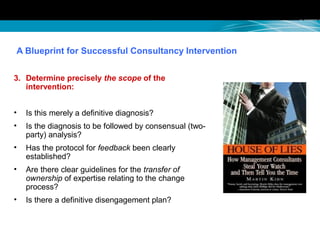 A Blueprint for Successful Consultancy Intervention
3. Determine precisely the scope of the
intervention:
• Is this merely a definitive diagnosis?
• Is the diagnosis to be followed by consensual (two-
party) analysis?
• Has the protocol for feedback been clearly
established?
• Are there clear guidelines for the transfer of
ownership of expertise relating to the change
process?
• Is there a definitive disengagement plan?
 