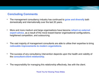Concluding Comments
• The management consultancy industry has continued to grow and diversify both
domestically and internationally over the last 20 years.
• More and more medium and large organisations have become reliant on external
expert advice, as a result of the move toward leaner organisational configurations,
heightened competition, and outsourcing.
• The vast majority of management consultants are able to utilise their expertise to bring
noticeable improvements to modern organistions.
• The success of any consultancy intervention depends upon the health and viability of
the consultant-client relationship.
• The responsibility for managing this relationship effectively, lies with the client.
Thank You for Viewing These Slides
 