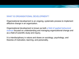 WHAT IS ORGANSATIONAL DEVELOPMENT?
Organizational development is an ongoing, systematic process to implement
effective change in an organization.
Organizational development is known as both a field of applied behavioral
science focused on understanding and managing organizational change and
as a field of scientific study and inquiry.
It is interdisciplinary in nature and draws on sociology, psychology, and
theories of motivation, learning, and personality.
 