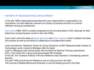 HISTORY OF ORGANISATIONAL DEVELOPMENT
In the late 1960s organisational development was implemented in organizations via
consultants, but was relatively unknown as a theory of practice and had no common
definition among its practitioners.
Kurt Lewin (1898–1947) is widely recognised as the founding father of OD, although he died
before the concept became current in the mid-1950s.
From Lewin came the ideas of group dynamics and action research which underpin the basic
OD process as well as providing its collaborative consultant/client ethos.
Lewin founded the "Research Center for Group Dynamics" at MIT (Massachusetts Institute of
Technology), which moved to Michigan after his death.
Lewin’s colleagues were among those who founded the National Training Laboratories
(NTL), from which the T-group and group-based OD emerged.
In the UK, the Tavistock Institute of Human Relations was important in developing systems
theories.
The joint TIHR journal Human Relations was an early journal in the field.
The Journal of Applied Behavioral Sciences is now the leading journal in the field
 