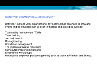 HISTORY OF ORGANISATIONAL DEVELOPMENT
Between 1990 and 2010 organisational development has continued to grow and
evolve and its influences can be seen in theories and strategies such as:
Total quality management (TQM)
Team building
Job enrichment
Re-engineering
Knowledge management
The intellectual capital movement
Semi-autonomous working teams
Empowered work groups
Participative employee practices generally such as those at Walmart and Semco.
 