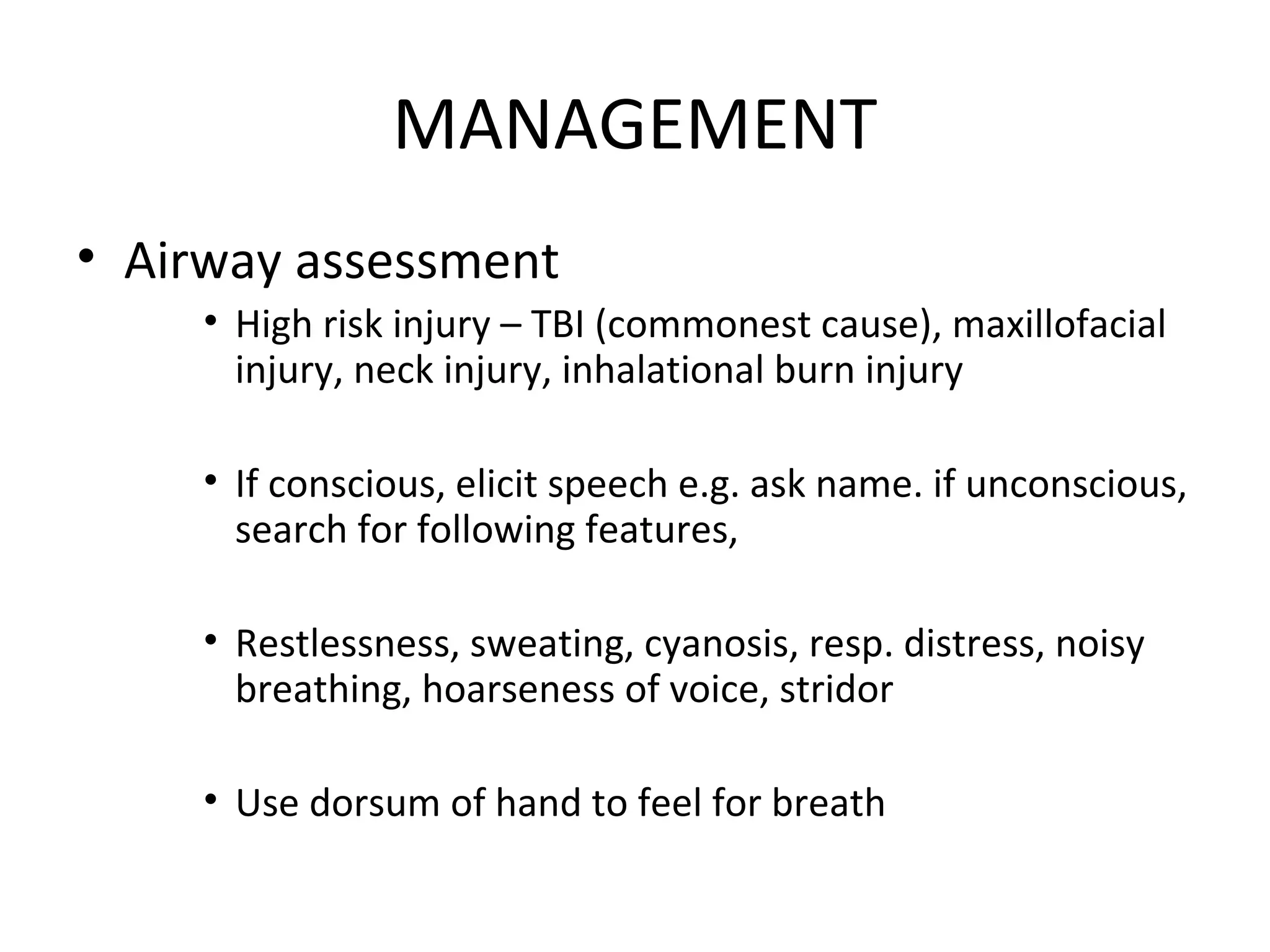 MANAGEMENT
• Airway assessment
• High risk injury – TBI (commonest cause), maxillofacial
injury, neck injury, inhalational burn injury
• If conscious, elicit speech e.g. ask name. if unconscious,
search for following features,
• Restlessness, sweating, cyanosis, resp. distress, noisy
breathing, hoarseness of voice, stridor
• Use dorsum of hand to feel for breath
 