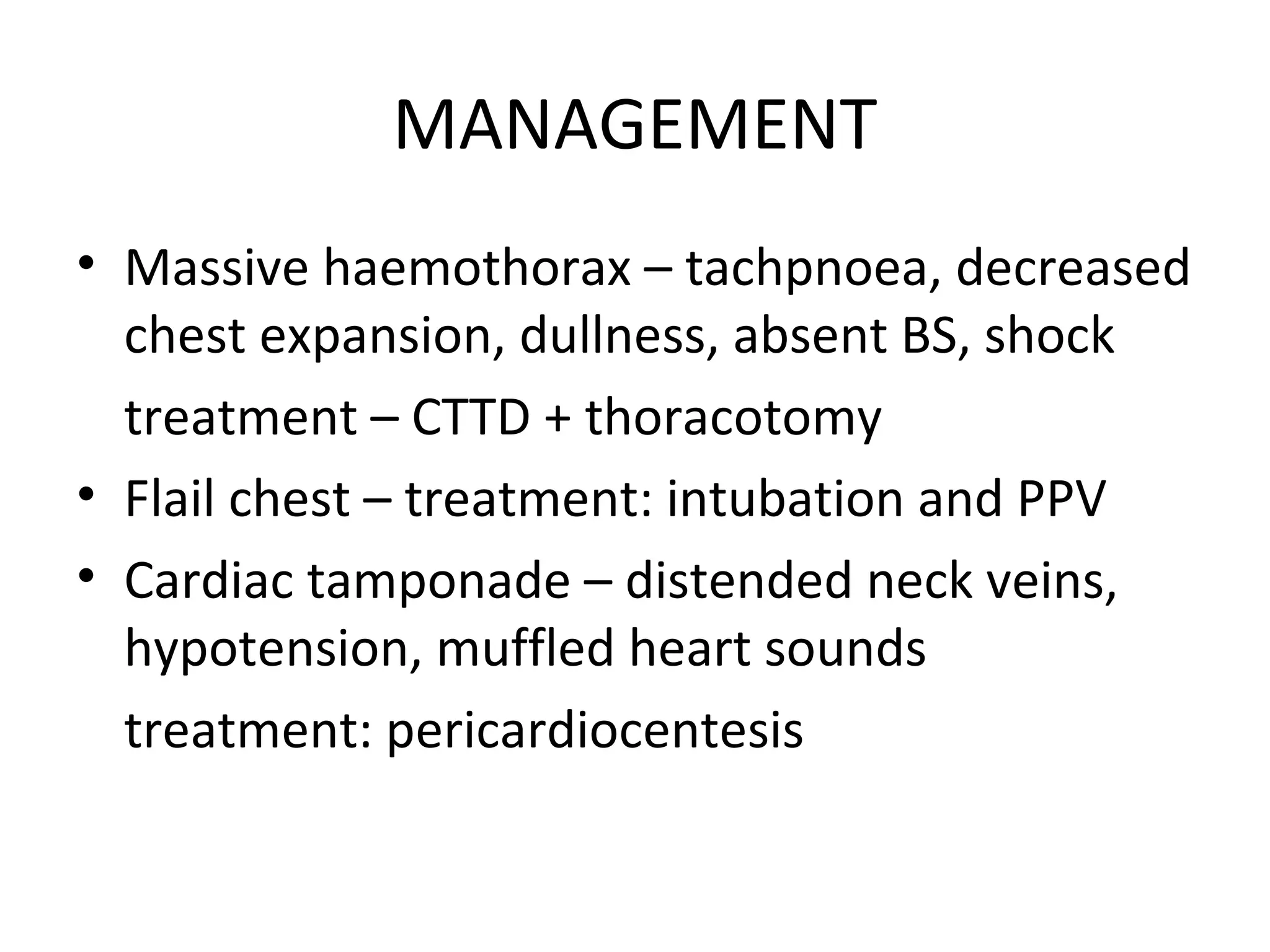 MANAGEMENT
• Massive haemothorax – tachpnoea, decreased
chest expansion, dullness, absent BS, shock
treatment – CTTD + thoracotomy
• Flail chest – treatment: intubation and PPV
• Cardiac tamponade – distended neck veins,
hypotension, muffled heart sounds
treatment: pericardiocentesis
 