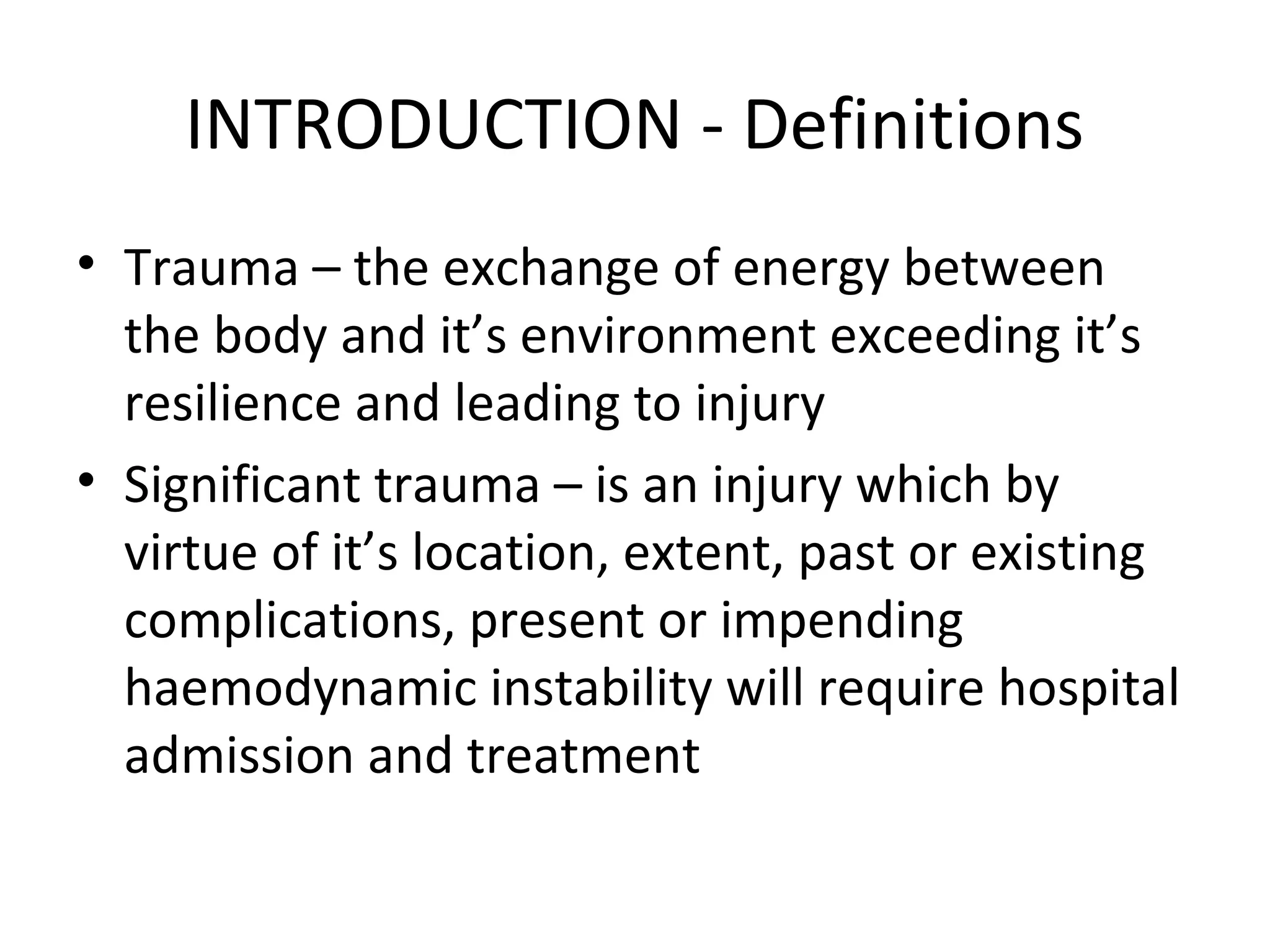 INTRODUCTION - Definitions
• Trauma – the exchange of energy between
the body and it’s environment exceeding it’s
resilience and leading to injury
• Significant trauma – is an injury which by
virtue of it’s location, extent, past or existing
complications, present or impending
haemodynamic instability will require hospital
admission and treatment
 