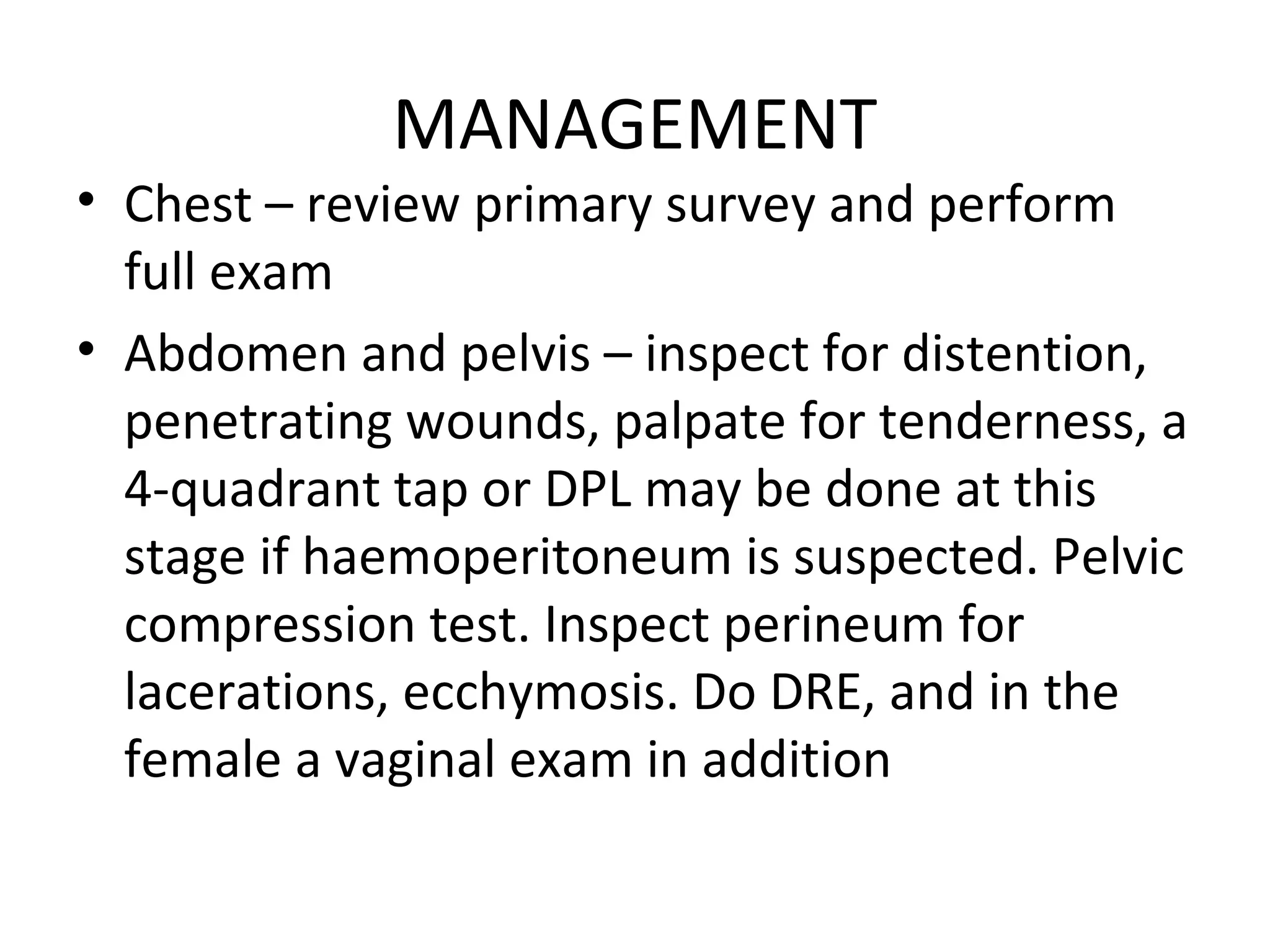 MANAGEMENT
• Chest – review primary survey and perform
full exam
• Abdomen and pelvis – inspect for distention,
penetrating wounds, palpate for tenderness, a
4-quadrant tap or DPL may be done at this
stage if haemoperitoneum is suspected. Pelvic
compression test. Inspect perineum for
lacerations, ecchymosis. Do DRE, and in the
female a vaginal exam in addition
 