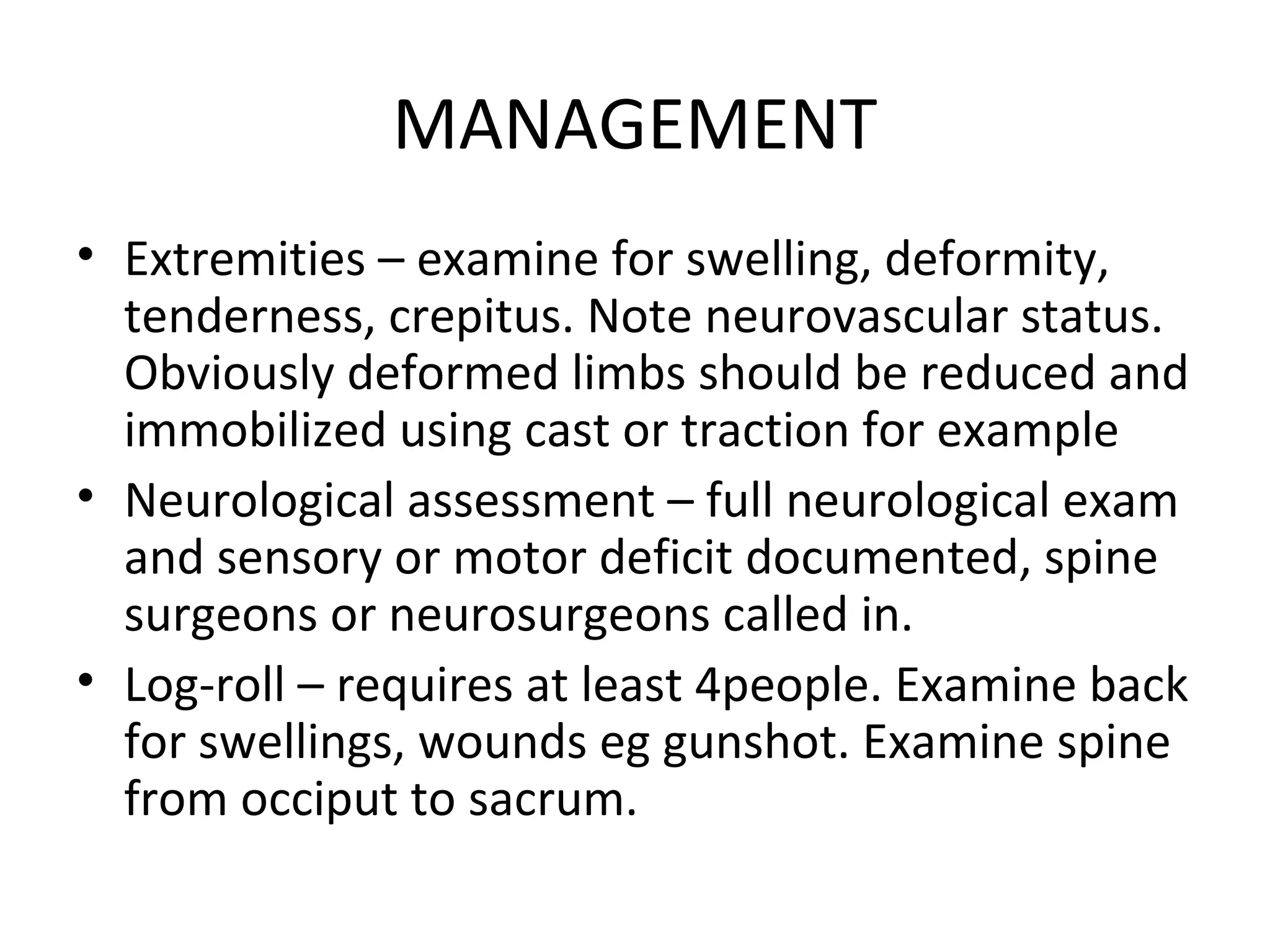 MANAGEMENT
• Extremities – examine for swelling, deformity,
tenderness, crepitus. Note neurovascular status.
Obviously deformed limbs should be reduced and
immobilized using cast or traction for example
• Neurological assessment – full neurological exam
and sensory or motor deficit documented, spine
surgeons or neurosurgeons called in.
• Log-roll – requires at least 4people. Examine back
for swellings, wounds eg gunshot. Examine spine
from occiput to sacrum.
 
