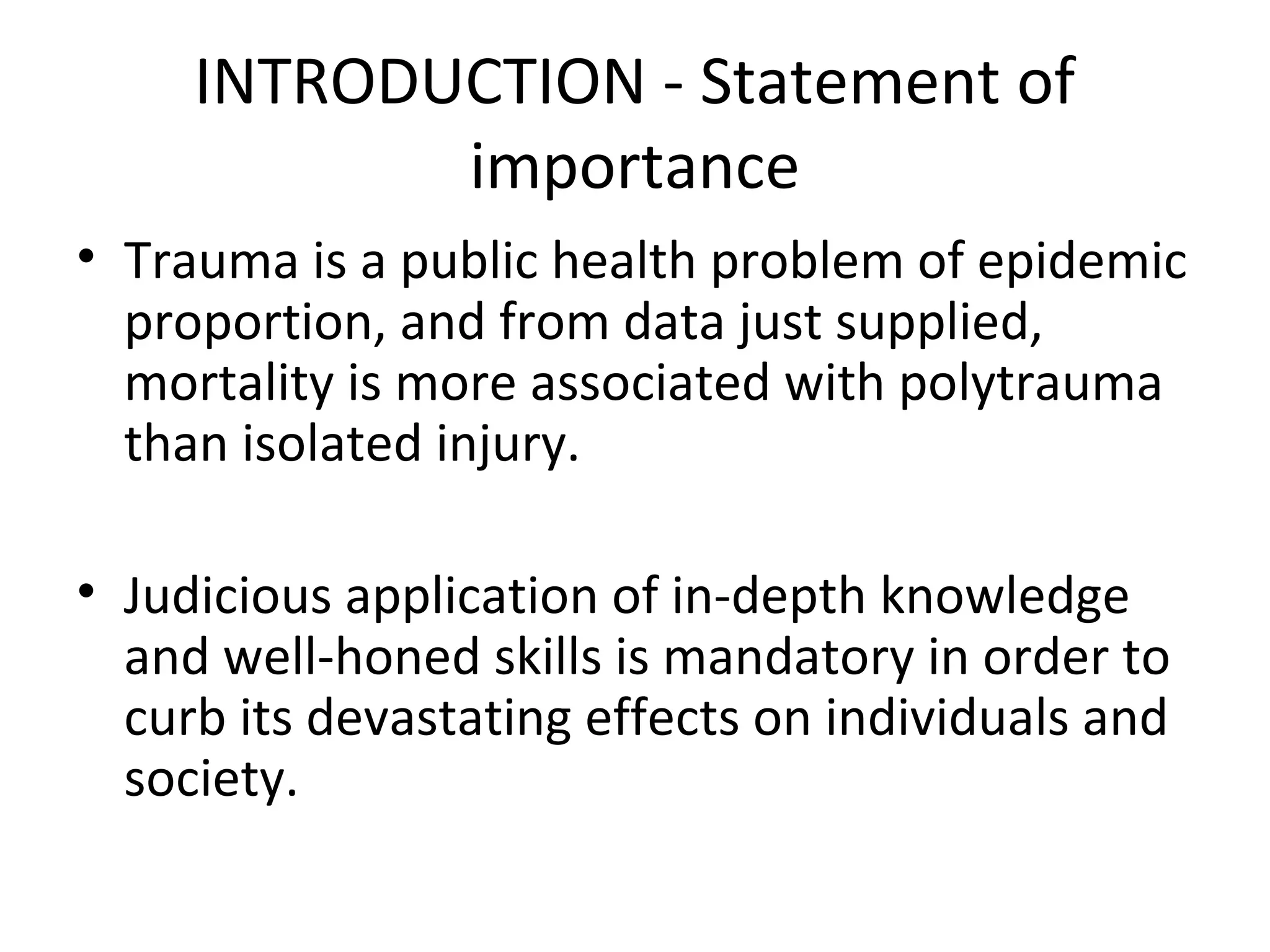 INTRODUCTION - Statement of
importance
• Trauma is a public health problem of epidemic
proportion, and from data just supplied,
mortality is more associated with polytrauma
than isolated injury.
• Judicious application of in-depth knowledge
and well-honed skills is mandatory in order to
curb its devastating effects on individuals and
society.
 