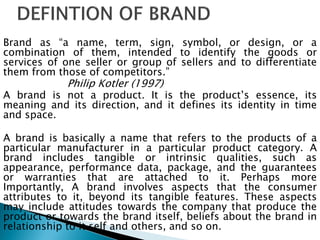 Brand as “a name, term, sign, symbol, or design, or a
combination of them, intended to identify the goods or
services of one seller or group of sellers and to differentiate
them from those of competitors.”
Philip Kotler (1997)
A brand is not a product. It is the product‟s essence, its
meaning and its direction, and it defines its identity in time
and space.
A brand is basically a name that refers to the products of a
particular manufacturer in a particular product category. A
brand includes tangible or intrinsic qualities, such as
appearance, performance data, package, and the guarantees
or warranties that are attached to it. Perhaps more
Importantly, A brand involves aspects that the consumer
attributes to it, beyond its tangible features. These aspects
may include attitudes towards the company that produce the
product or towards the brand itself, beliefs about the brand in
relationship to it self and others, and so on.
 