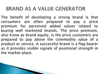 The benefit of developing a strong brand is that
consumers are often prepared to pay a price
premium for perceived added values related to
buying well marketed brands. The price premium,
also know as brand equity, is the price customers are
prepared to pay above the commodity value of a
product or service. A successful brand is a flag bearer
as it provides visible signals of positional strength in
the market place.
 