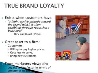  Exists when customers have:
◦ “a high relative attitude toward
the brand which is then
exhibited through repurchase
behaviour”
 Dick and Kunal (1994)
 Great asset to a firm:
◦ Customers:
 Willing to pay higher prices,
 Cost less to serve,
 Bring new customers
 From marketers viewpoint
◦ Loyalty a key factor in terms of
consumer usage
 