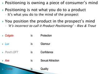  Positioning is owning a piece of consumer‟s mind
 Positioning is not what you do to a product
◦ It‟s what you do to the mind of the prospect
 You position the product in the prospect‟s mind
◦ „It‟s incorrect to call it Product Positioning‟ – Ries & Trout
 Colgate is Protection
 Lux is Glamour
 Pond’s DFT is Confidence
 Axe is Sexual Attraction
 Gillette is Quality
 