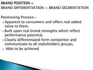 BRAND POSITION =
BRAND DIFFERENTIATION × BRAND SEGMENTATION
Positioning Process:-
 Apparent to consumers and offers real added
value to them,
 Built upon real brand strengths which reflect
performance potential,
 Clearly differentiated form competitor and
communicate to all stakeholders groups,
 Able to be achieved
 