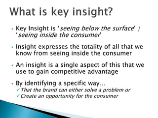  Key Insight is „seeing below the surface‟ /
„seeing inside the consumer‟
 Insight expresses the totality of all that we
know from seeing inside the consumer
 An insight is a single aspect of this that we
use to gain competitive advantage
 By identifying a specific way…
That the brand can either solve a problem or
Create an opportunity for the consumer
 