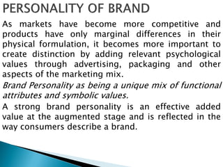 As markets have become more competitive and
products have only marginal differences in their
physical formulation, it becomes more important to
create distinction by adding relevant psychological
values through advertising, packaging and other
aspects of the marketing mix.
Brand Personality as being a unique mix of functional
attributes and symbolic values.
A strong brand personality is an effective added
value at the augmented stage and is reflected in the
way consumers describe a brand.
 
