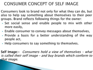 Consumers look to brand not only for what they can do, but
also to help say something about themselves to their peer
groups. Brand reflects following things for the owner:
 Set social sense and enable people to mix with other
more easily,
 Enable consumer to convey messages about themselves,
 Provide a basis for a better understanding of the way
people act,
 Help consumers to say something to themselves.
Self Image:- Consumers hold a view of themselves – what
is called their self image – and buy brands which conform to
that image.
 