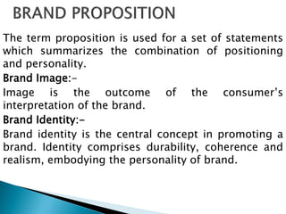 The term proposition is used for a set of statements
which summarizes the combination of positioning
and personality.
Brand Image:-
Image is the outcome of the consumer‟s
interpretation of the brand.
Brand Identity:-
Brand identity is the central concept in promoting a
brand. Identity comprises durability, coherence and
realism, embodying the personality of brand.
 