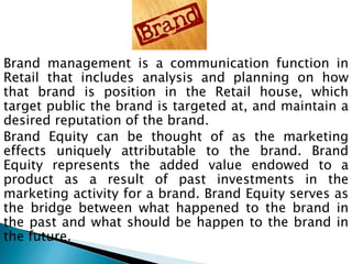 Brand management is a communication function in
Retail that includes analysis and planning on how
that brand is position in the Retail house, which
target public the brand is targeted at, and maintain a
desired reputation of the brand.
Brand Equity can be thought of as the marketing
effects uniquely attributable to the brand. Brand
Equity represents the added value endowed to a
product as a result of past investments in the
marketing activity for a brand. Brand Equity serves as
the bridge between what happened to the brand in
the past and what should be happen to the brand in
the future.
 