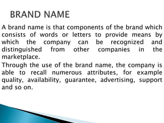 A brand name is that components of the brand which
consists of words or letters to provide means by
which the company can be recognized and
distinguished from other companies in the
marketplace.
Through the use of the brand name, the company is
able to recall numerous attributes, for example
quality, availability, guarantee, advertising, support
and so on.
 