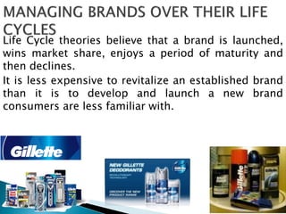 Life Cycle theories believe that a brand is launched,
wins market share, enjoys a period of maturity and
then declines.
It is less expensive to revitalize an established brand
than it is to develop and launch a new brand
consumers are less familiar with.
 