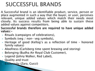 A Successful brand is an identifiable product, service, person or
place augmented in such a way that the buyer, or user, perceives
relevant, unique added values which match their needs most
closely. Its success results from being able to sustain these
added values against competitors.
Successful brands therefore are required to have unique added
values:-
 Rituals (campaigns of celebrations),
 Symbols (veg / non- veg symbols),
 Heritage of good (Kellog‟s as a reflection of time – honored
family values)
 Aloofness (Carlsberg time spent brewing and storing)
 Belonging (Budha Air Royal Club Customer),
 Legend (Johny Walker, Red Label),
 Quality and trust
 Exclusivity (Zara, Gucci)
 