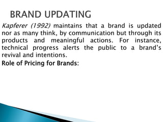 Kapferer (1992) maintains that a brand is updated
nor as many think, by communication but through its
products and meaningful actions. For instance,
technical progress alerts the public to a brand‟s
revival and intentions.
Role of Pricing for Brands:
 