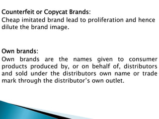 Counterfeit or Copycat Brands:
Cheap imitated brand lead to proliferation and hence
dilute the brand image.
Own brands:
Own brands are the names given to consumer
products produced by, or on behalf of, distributors
and sold under the distributors own name or trade
mark through the distributor‟s own outlet.
 