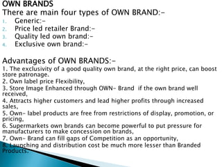 OWN BRANDS
There are main four types of OWN BRAND:-
1. Generic:-
2. Price led retailer Brand:-
3. Quality led own brand:-
4. Exclusive own brand:-
Advantages of OWN BRANDS:-
1. The exclusivity of a good quality own brand, at the right price, can boost
store patronage.
2. Own label price Flexibility,
3. Store Image Enhanced through OWN- Brand if the own brand well
received,
4. Attracts higher customers and lead higher profits through increased
sales,
5. Own- label products are free from restrictions of display, promotion, or
pricing,
6. Supermarkets own brands can become powerful to put pressure for
manufacturers to make concession on brands,
7. Own- Brand can fill gaps of Competition as an opportunity,
8. Launching and distribution cost be much more lesser than Branded
Products.
 