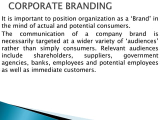 It is important to position organization as a „Brand‟ in
the mind of actual and potential consumers.
The communication of a company brand is
necessarily targeted at a wider variety of „audiences‟
rather than simply consumers. Relevant audiences
include shareholders, suppliers, government
agencies, banks, employees and potential employees
as well as immediate customers.
 
