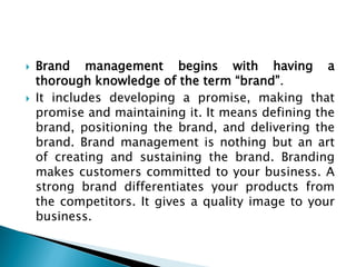  Brand management begins with having a
thorough knowledge of the term “brand”.
 It includes developing a promise, making that
promise and maintaining it. It means defining the
brand, positioning the brand, and delivering the
brand. Brand management is nothing but an art
of creating and sustaining the brand. Branding
makes customers committed to your business. A
strong brand differentiates your products from
the competitors. It gives a quality image to your
business.
 