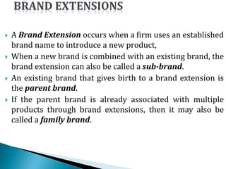  A Brand Extension occurs when a firm uses an established
brand name to introduce a new product,
 When a new brand is combined with an existing brand, the
brand extension can also be called a sub-brand.
 An existing brand that gives birth to a brand extension is
the parent brand.
 If the parent brand is already associated with multiple
products through brand extensions, then it may also be
called a family brand.
 
