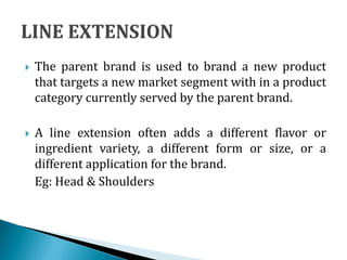  The parent brand is used to brand a new product
that targets a new market segment with in a product
category currently served by the parent brand.
 A line extension often adds a different flavor or
ingredient variety, a different form or size, or a
different application for the brand.
Eg: Head & Shoulders
 
