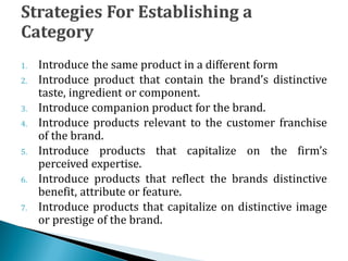 1. Introduce the same product in a different form
2. Introduce product that contain the brand’s distinctive
taste, ingredient or component.
3. Introduce companion product for the brand.
4. Introduce products relevant to the customer franchise
of the brand.
5. Introduce products that capitalize on the firm’s
perceived expertise.
6. Introduce products that reflect the brands distinctive
benefit, attribute or feature.
7. Introduce products that capitalize on distinctive image
or prestige of the brand.
 