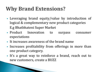  Leveraging brand equity/value by introduction of
logical & complementary new product categories
E.g Bhatbhateni Super Market
 Product Innovation to surpass consumer
expectations
 It increases awareness of the brand name
 Increases profitability from offerings in more than
one product category.
 It’s a great way to reinforce a brand, reach out to
new customers, create a BUZZ
 