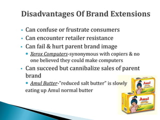  Can confuse or frustrate consumers
 Can encounter retailer resistance
 Can fail & hurt parent brand image
 Xerox Computers-synonymous with copiers & no
one believed they could make computers
 Can succeed but cannibalize sales of parent
brand
 Amul Butter-”reduced salt butter” is slowly
eating up Amul normal butter
 