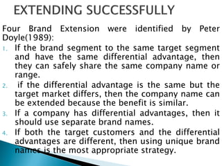 Four Brand Extension were identified by Peter
Doyle(1989):
1. If the brand segment to the same target segment
and have the same differential advantage, then
they can safely share the same company name or
range.
2. if the differential advantage is the same but the
target market differs, then the company name can
be extended because the benefit is similar.
3. If a company has differential advantages, then it
should use separate brand names.
4. If both the target customers and the differential
advantages are different, then using unique brand
names is the most appropriate strategy.
 
