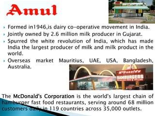  Formed in1946,is dairy co-operative movement in India.
 Jointly owned by 2.6 million milk producer in Gujarat.
 Spurred the white revolution of India, which has made
India the largest producer of milk and milk product in the
world.
 Overseas market Mauritius, UAE, USA, Bangladesh,
Australia.
The McDonald's Corporation is the world's largest chain of
hamburger fast food restaurants, serving around 68 million
customers daily in 119 countries across 35,000 outlets.
 
