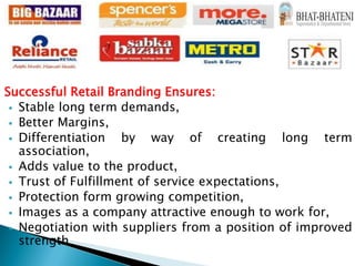 Successful Retail Branding Ensures:
 Stable long term demands,
 Better Margins,
 Differentiation by way of creating long term
association,
 Adds value to the product,
 Trust of Fulfillment of service expectations,
 Protection form growing competition,
 Images as a company attractive enough to work for,
 Negotiation with suppliers from a position of improved
strength
 