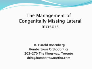 The Management of
Congenitally Missing Lateral
         Incisors


      Dr. Harold Rosenberg
    Humbertown Orthodontics
  203-270 The Kingsway, Toronto
   drhr@humbertownortho.com
 