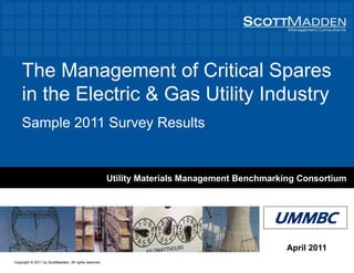 The Management of Critical SparesThe Management of Critical Spares
in the Electric & Gas Utility Industryy y
Sample 2011 Survey Results
Utility Materials Management Benchmarking Consortium
UMMBCUMMBC
April 2011
Copyright © 2011 by ScottMadden. All rights reserved.
 